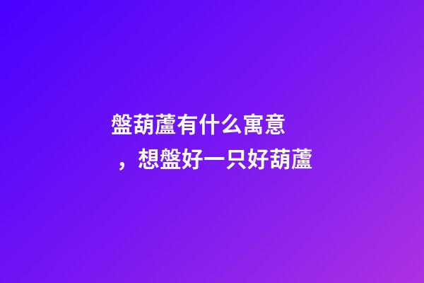 盤葫蘆有什么寓意，想盤好一只好葫蘆-第1張-觀點(diǎn)-玄機(jī)派
